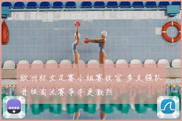 欧洲杯女足赛小组赛收官 多支强队晋级淘汰赛争夺更激烈