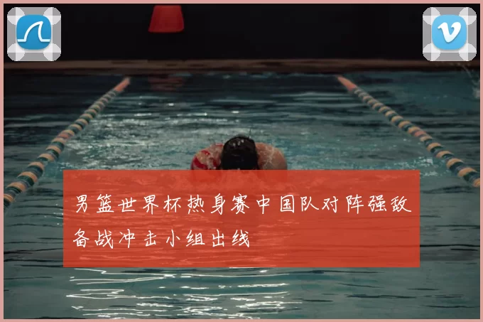 男篮世界杯热身赛中国队对阵强敌备战冲击小组出线