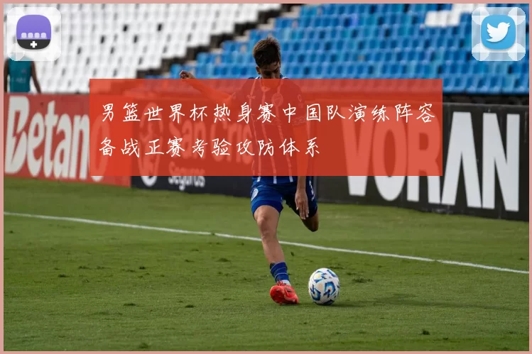 男篮世界杯热身赛中国队演练阵容备战正赛考验攻防体系