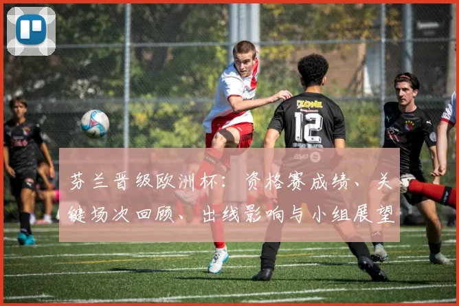 芬兰晋级欧洲杯：资格赛成绩、关键场次回顾、出线影响与小组展望