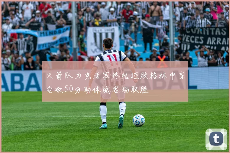 火箭队力克活塞终结连败格林申京合砍50分助休城客场取胜