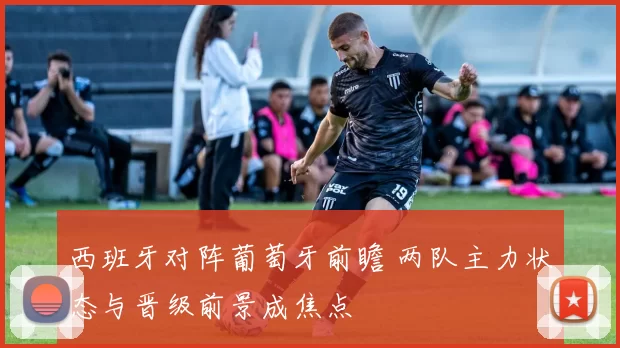 西班牙对阵葡萄牙前瞻 两队主力状态与晋级前景成焦点