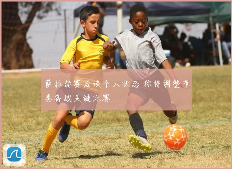 萨拉赫赛后谈个人状态 称将调整节奏备战关键比赛