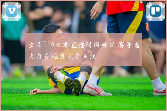 女足U16决赛直播时间确定 赛事看点与争冠焦点受关注
