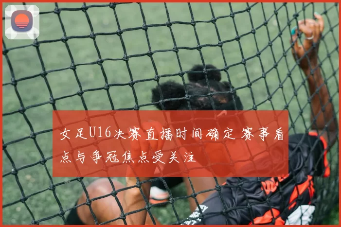 女足U16决赛直播时间确定 赛事看点与争冠焦点受关注