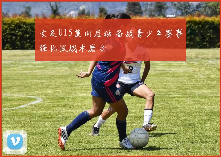 女足U15集训启动 备战青少年赛事强化技战术磨合