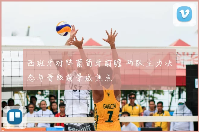 西班牙对阵葡萄牙前瞻 两队主力状态与晋级前景成焦点