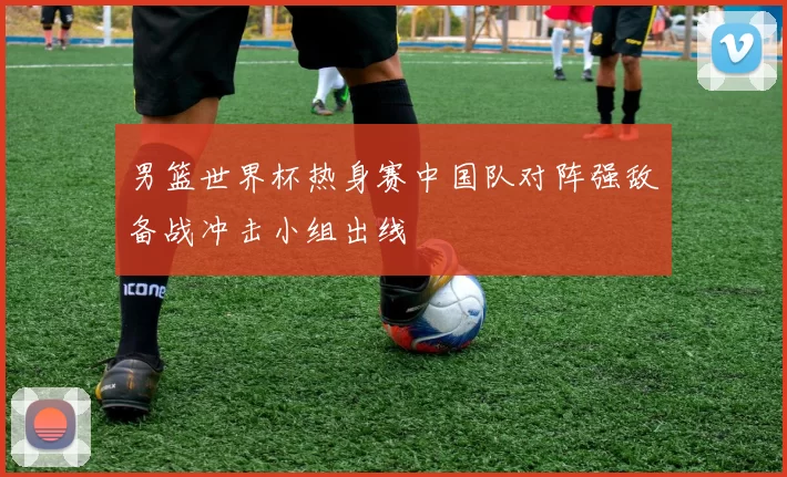 男篮世界杯热身赛中国队对阵强敌备战冲击小组出线