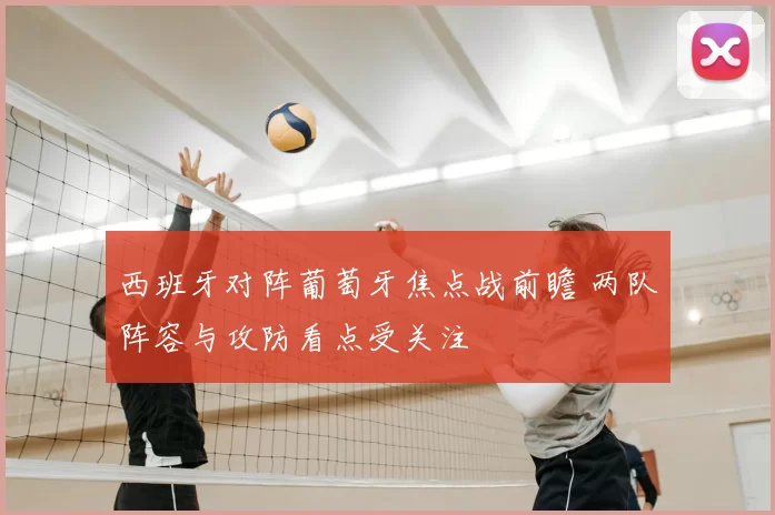 西班牙对阵葡萄牙焦点战前瞻 两队阵容与攻防看点受关注