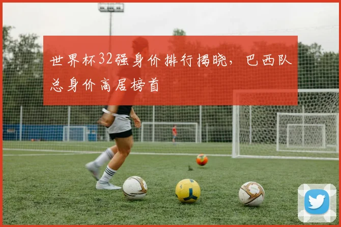 世界杯32强身价排行揭晓,巴西队总身价高居榜首