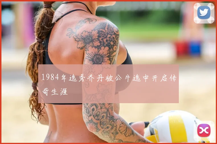 1984年选秀乔丹被公牛选中开启传奇生涯