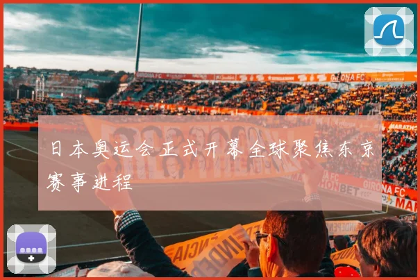 日本奥运会正式开幕全球聚焦东京赛事进程