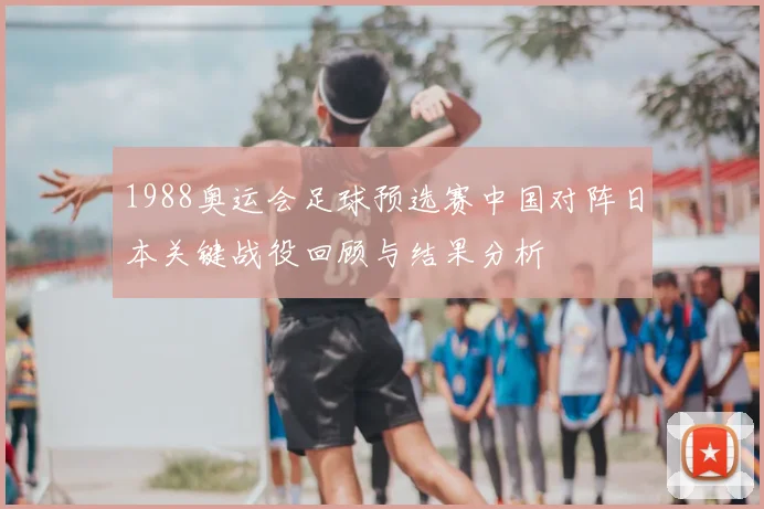 1988奥运会足球预选赛中国对阵日本关键战役回顾与结果分析