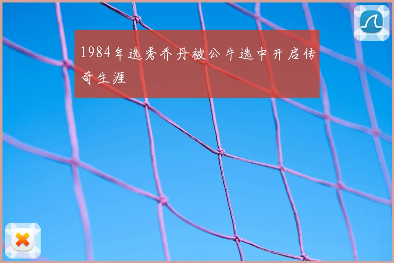 1984年选秀乔丹被公牛选中开启传奇生涯