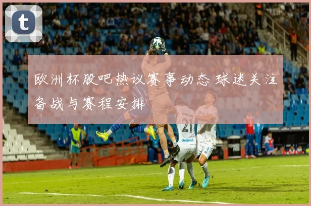 欧洲杯股吧热议赛事动态 球迷关注备战与赛程安排